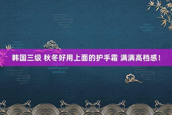 韩国三级 秋冬好用上面的护手霜 满满高档感！