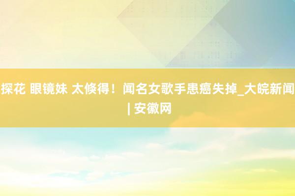 探花 眼镜妹 太倏得！闻名女歌手患癌失掉_大皖新闻 | 安徽网