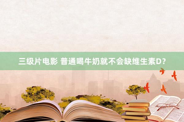 三级片电影 普通喝牛奶就不会缺维生素D？