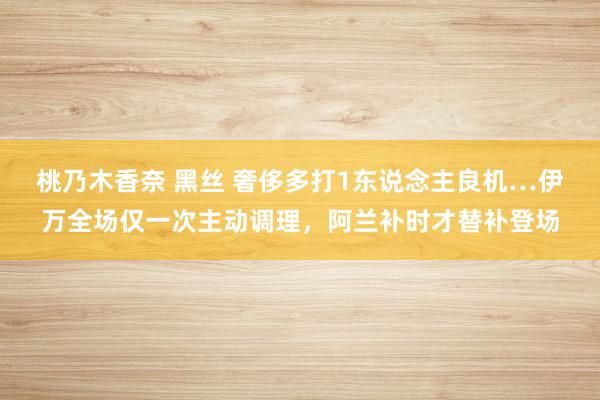 桃乃木香奈 黑丝 奢侈多打1东说念主良机…伊万全场仅一次主动调理，阿兰补时才替补登场