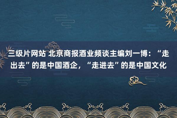 三级片网站 北京商报酒业频谈主编刘一博：“走出去”的是中国酒企，“走进去”的是中国文化
