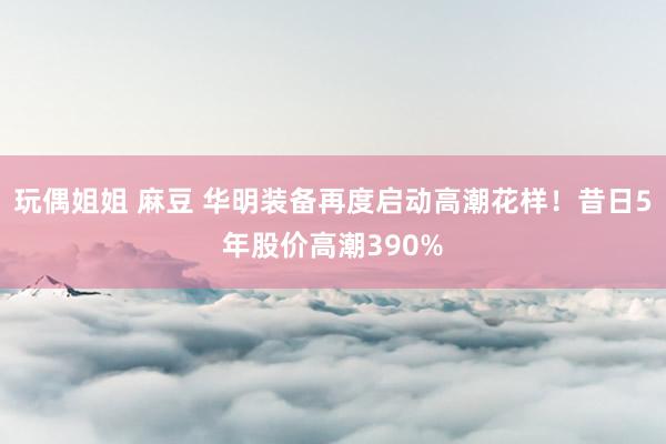 玩偶姐姐 麻豆 华明装备再度启动高潮花样！昔日5年股价高潮390%