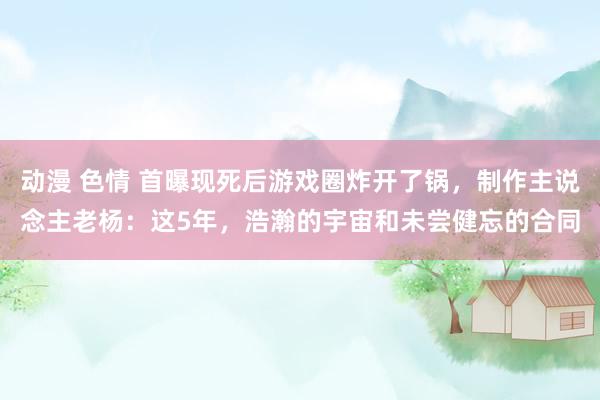 动漫 色情 首曝现死后游戏圈炸开了锅，制作主说念主老杨：这5年，浩瀚的宇宙和未尝健忘的合同