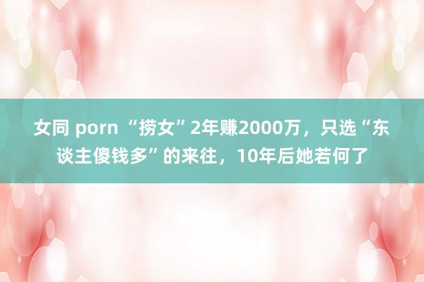 女同 porn “捞女”2年赚2000万，只选“东谈主傻钱多”的来往，10年后她若何了