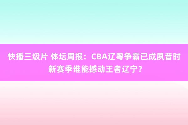 快播三级片 体坛周报：CBA辽粤争霸已成夙昔时 新赛季谁能撼动王者辽宁？