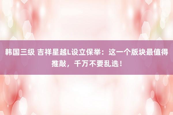 韩国三级 吉祥星越L设立保举：这一个版块最值得推敲，千万不要乱选！