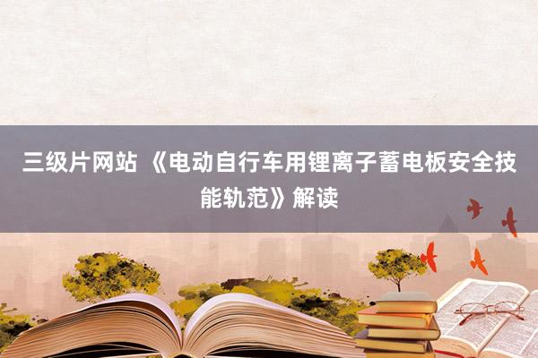 三级片网站 《电动自行车用锂离子蓄电板安全技能轨范》解读