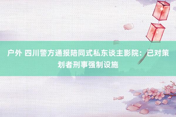 户外 四川警方通报陪同式私东谈主影院：已对策划者刑事强制设施