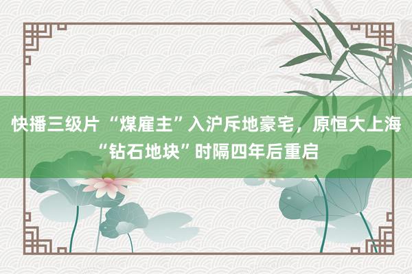 快播三级片 “煤雇主”入沪斥地豪宅，原恒大上海“钻石地块”时隔四年后重启