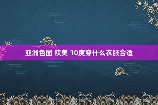 亚洲色图 欧美 10度穿什么衣服合适