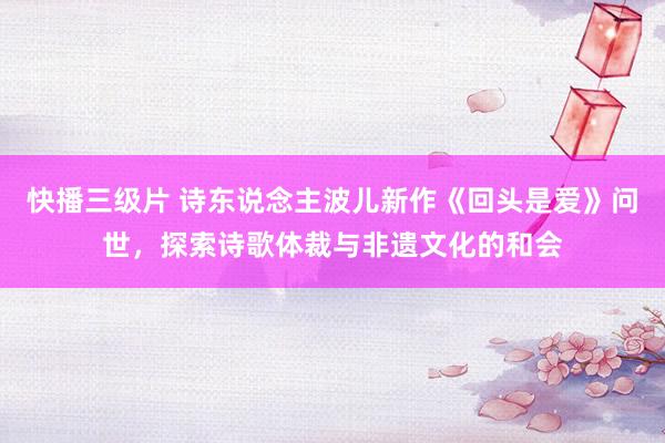 快播三级片 诗东说念主波儿新作《回头是爱》问世，探索诗歌体裁与非遗文化的和会
