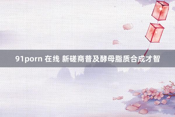 91porn 在线 新磋商普及酵母脂质合成才智