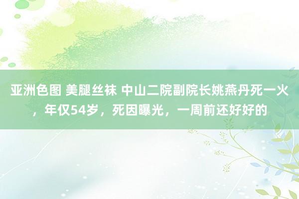 亚洲色图 美腿丝袜 中山二院副院长姚燕丹死一火，年仅54岁，死因曝光，一周前还好好的