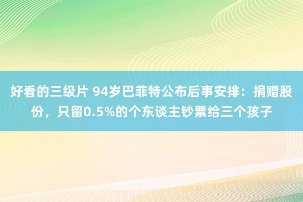 好看的三级片 94岁巴菲特公布后事安排：捐赠股份，只留0.5%的个东谈主钞票给三个孩子