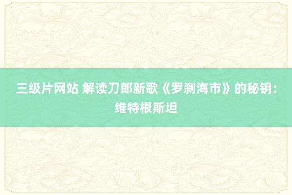三级片网站 解读刀郎新歌《罗刹海市》的秘钥：维特根斯坦