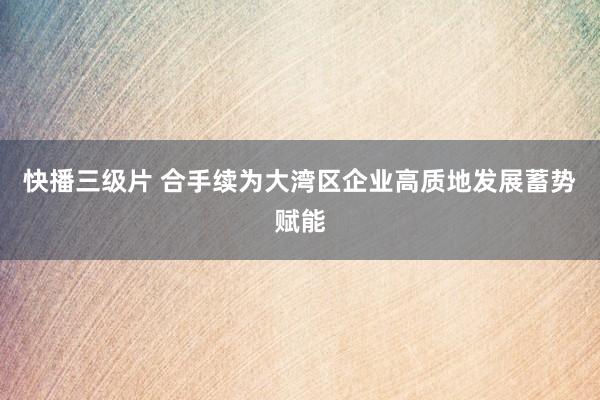 快播三级片 合手续为大湾区企业高质地发展蓄势赋能