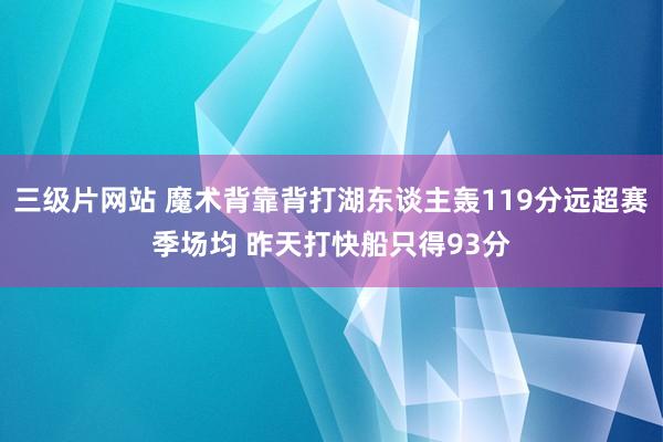 三级片网站 魔术背靠背打湖东谈主轰119分远超赛季场均 昨天打快船只得93分