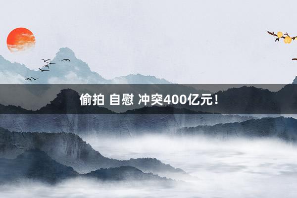 偷拍 自慰 冲突400亿元！