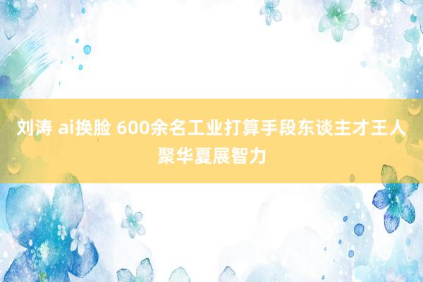 刘涛 ai换脸 600余名工业打算手段东谈主才王人聚华夏展智力