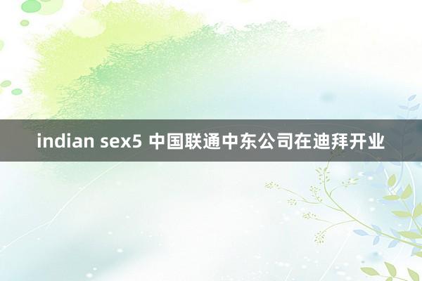 indian sex5 中国联通中东公司在迪拜开业