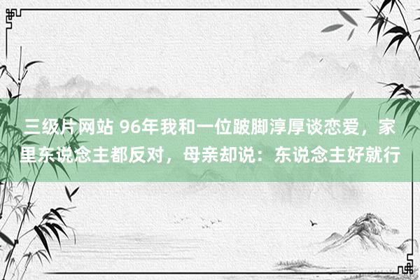 三级片网站 96年我和一位跛脚淳厚谈恋爱，家里东说念主都反对，母亲却说：东说念主好就行