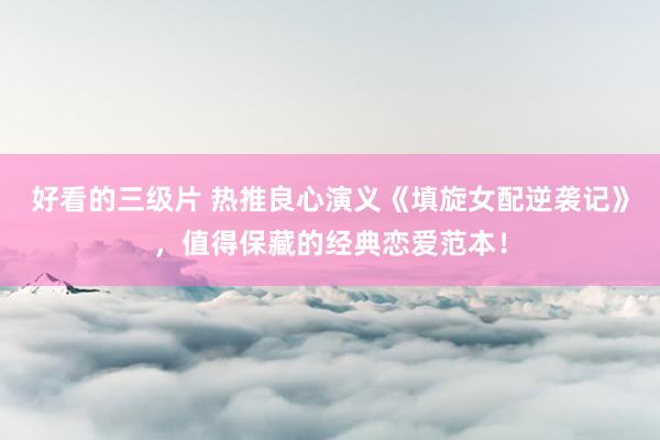 好看的三级片 热推良心演义《填旋女配逆袭记》，值得保藏的经典恋爱范本！