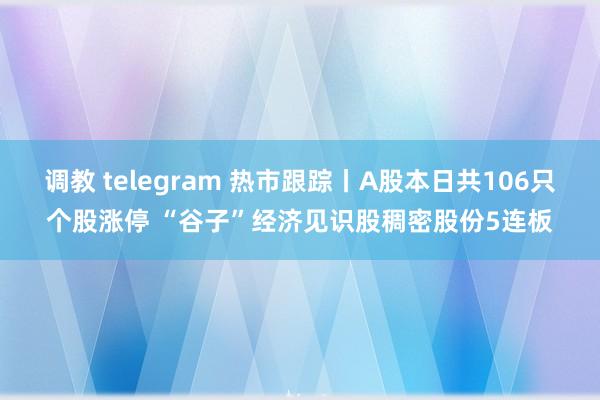 调教 telegram 热市跟踪丨A股本日共106只个股涨停 “谷子”经济见识股稠密股份5连板