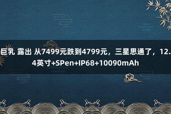 巨乳 露出 从7499元跌到4799元，三星思通了，12.4英寸+SPen+IP68+10090mAh