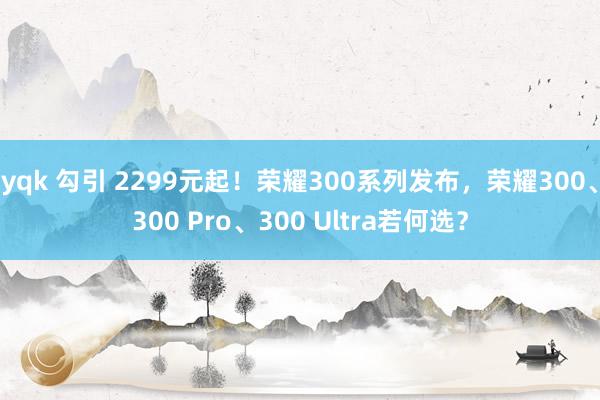 yqk 勾引 2299元起！荣耀300系列发布，荣耀300、300 Pro、300 Ultra若何选？