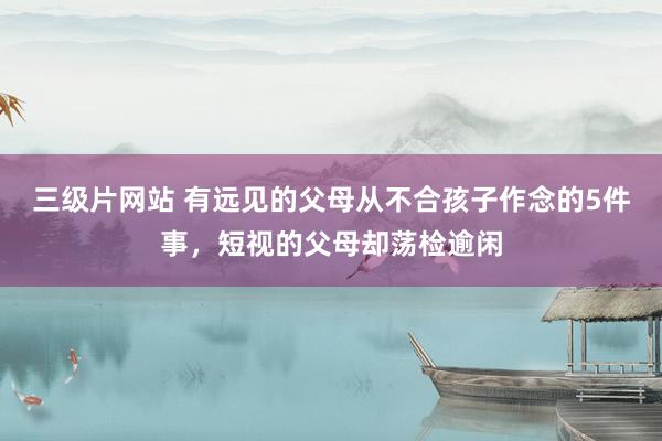 三级片网站 有远见的父母从不合孩子作念的5件事，短视的父母却荡检逾闲