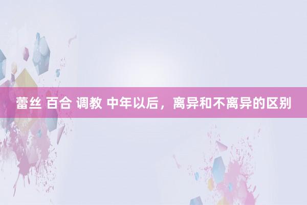 蕾丝 百合 调教 中年以后，离异和不离异的区别