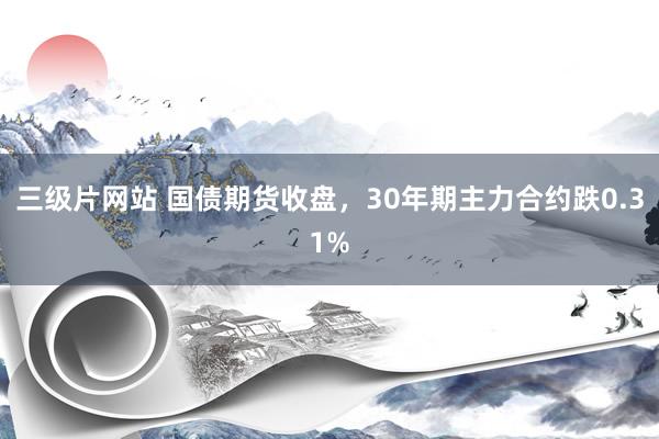 三级片网站 国债期货收盘，30年期主力合约跌0.31%