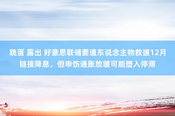 跳蛋 露出 好意思联储要道东说念主物救援12月链接降息，但申饬通胀放缓可能堕入停滞