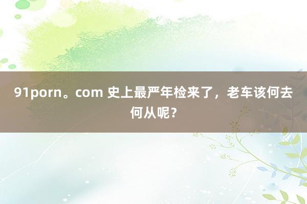 91porn。com 史上最严年检来了，老车该何去何从呢？
