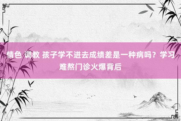 情色 调教 孩子学不进去成绩差是一种病吗？学习难熬门诊火爆背后