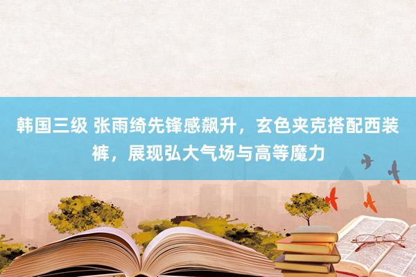 韩国三级 张雨绮先锋感飙升，玄色夹克搭配西装裤，展现弘大气场与高等魔力