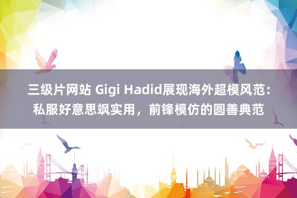 三级片网站 Gigi Hadid展现海外超模风范：私服好意思飒实用，前锋模仿的圆善典范