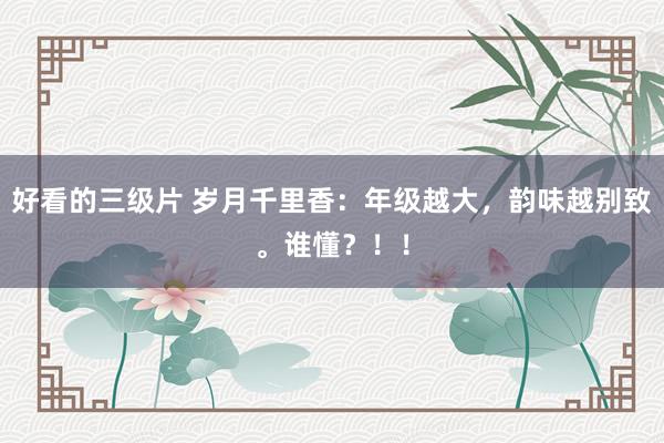 好看的三级片 岁月千里香：年级越大，韵味越别致。谁懂？！！