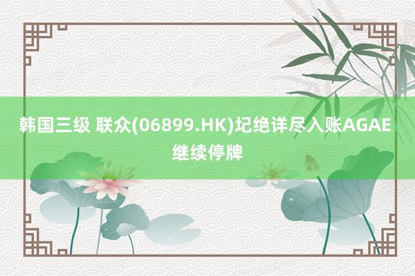 韩国三级 联众(06899.HK)圮绝详尽入账AGAE 继续停牌