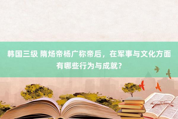 韩国三级 隋炀帝杨广称帝后，在军事与文化方面有哪些行为与成就？