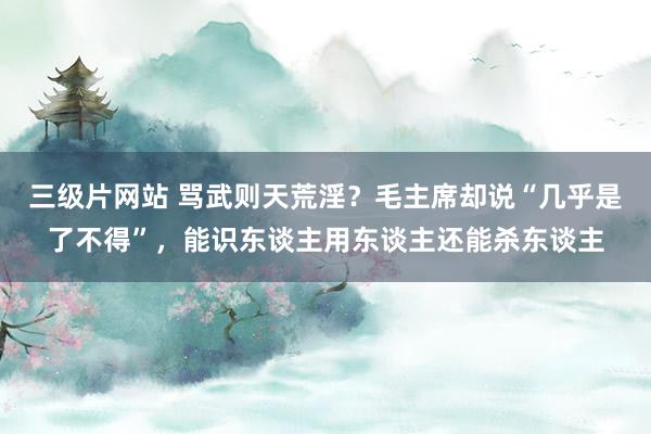 三级片网站 骂武则天荒淫？毛主席却说“几乎是了不得”，能识东谈主用东谈主还能杀东谈主