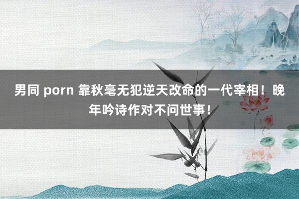 男同 porn 靠秋毫无犯逆天改命的一代宰相！晚年吟诗作对不问世事！
