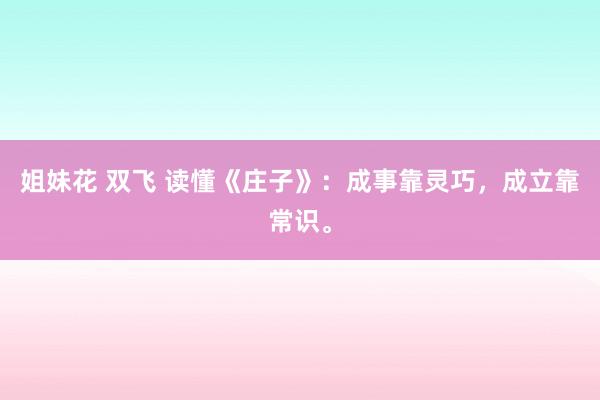 姐妹花 双飞 读懂《庄子》：成事靠灵巧，成立靠常识。