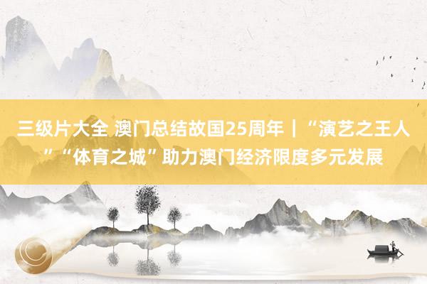 三级片大全 澳门总结故国25周年｜“演艺之王人”“体育之城”助力澳门经济限度多元发展