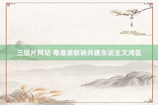 三级片网站 粤港澳联袂共建东谈主文湾区