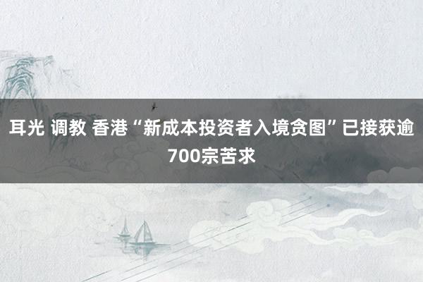 耳光 调教 香港“新成本投资者入境贪图”已接获逾700宗苦求