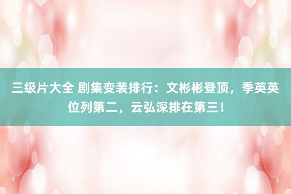 三级片大全 剧集变装排行：文彬彬登顶，季英英位列第二，云弘深排在第三！