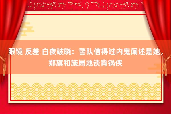 眼镜 反差 白夜破晓：警队信得过内鬼阐述是她，郑旗和施局地谈背锅侠