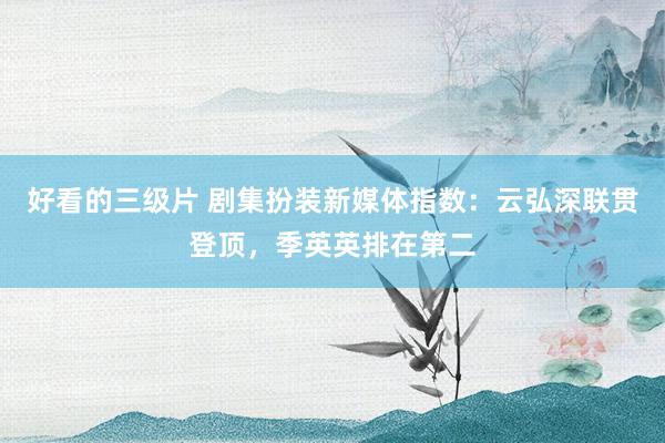 好看的三级片 剧集扮装新媒体指数：云弘深联贯登顶，季英英排在第二