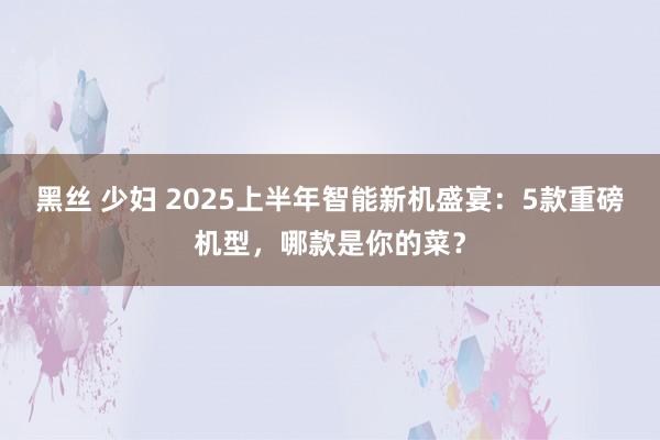 黑丝 少妇 2025上半年智能新机盛宴：5款重磅机型，哪款是你的菜？
